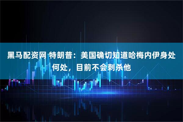 黑马配资网 特朗普：美国确切知道哈梅内伊身处何处，目前不会刺杀他