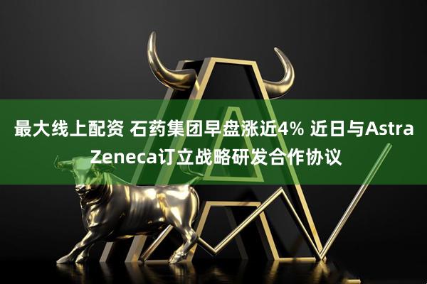 最大线上配资 石药集团早盘涨近4% 近日与Astra Zeneca订立战略研发合作协议