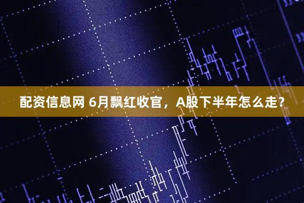 配资信息网 6月飘红收官，A股下半年怎么走？