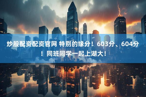 炒股配资配资官网 特别的缘分！603分、604分！同班同学一起上湖大！