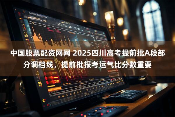 中国股票配资网网 2025四川高考提前批A段部分调档线，提前批报考运气比分数重要