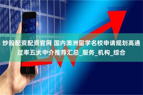 炒股配资配资官网 国内澳洲留学名校申请规划高通过率五大中介推荐汇总_服务_机构_综合