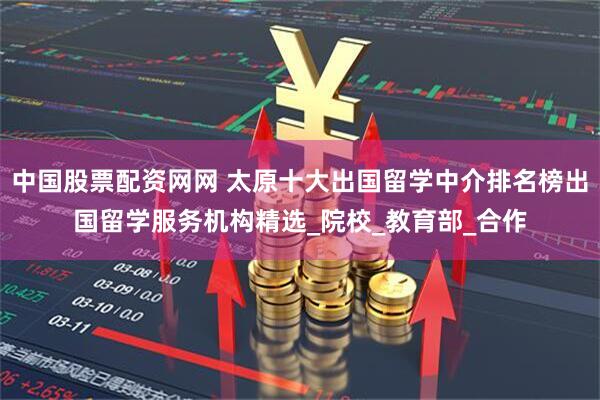 中国股票配资网网 太原十大出国留学中介排名榜出国留学服务机构精选_院校_教育部_合作