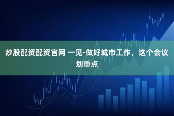 炒股配资配资官网 一见·做好城市工作，这个会议划重点