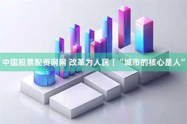 中国股票配资网网 改革为人民｜“城市的核心是人”