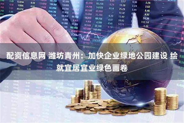 配资信息网 潍坊青州：加快企业绿地公园建设 绘就宜居宜业绿色画卷