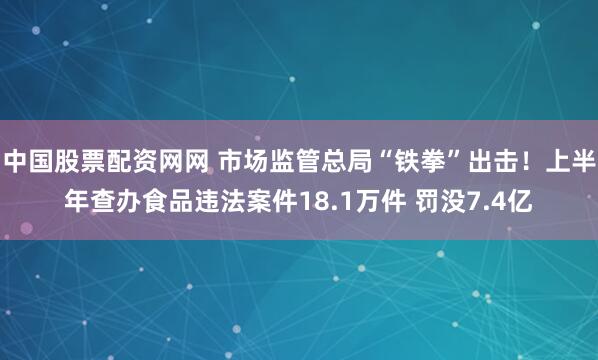 中国股票配资网网 市场监管总局“铁拳”出击！上半年查办食品违法案件18.1万件 罚没7.4亿