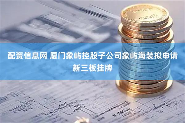 配资信息网 厦门象屿控股子公司象屿海装拟申请新三板挂牌