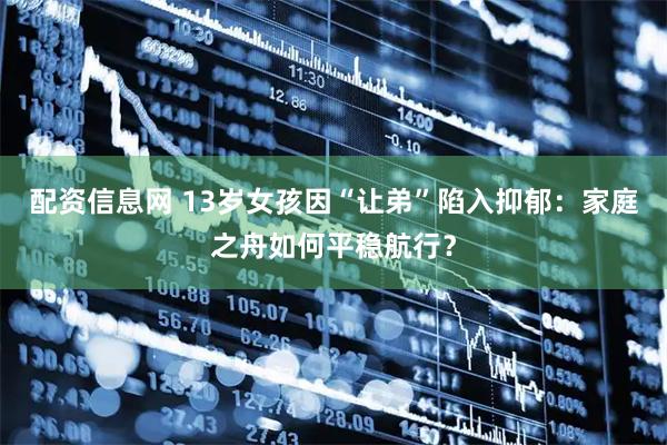 配资信息网 13岁女孩因“让弟”陷入抑郁：家庭之舟如何平稳航行？