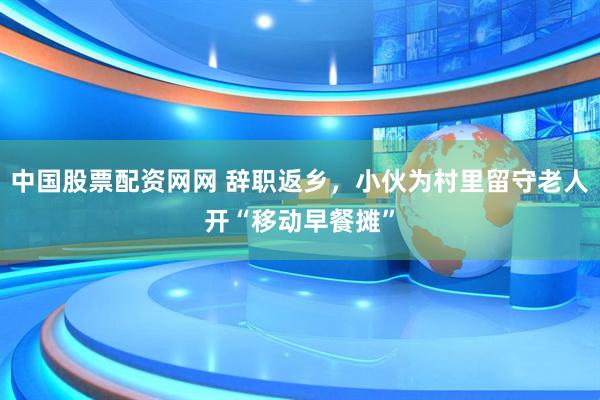 中国股票配资网网 辞职返乡，小伙为村里留守老人开“移动早餐摊”