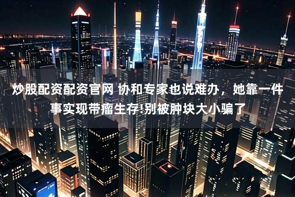 炒股配资配资官网 协和专家也说难办，她靠一件事实现带瘤生存!别被肿块大小骗了