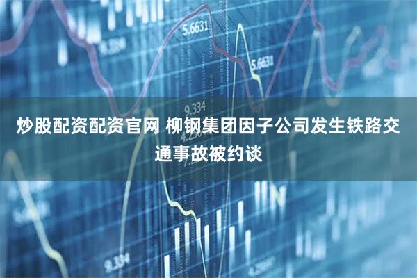 炒股配资配资官网 柳钢集团因子公司发生铁路交通事故被约谈