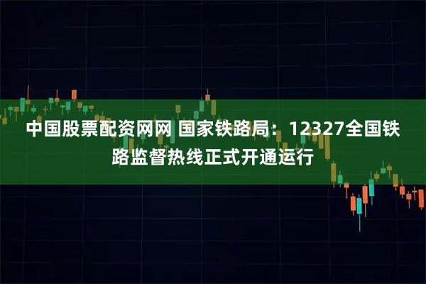 中国股票配资网网 国家铁路局：12327全国铁路监督热线正式开通运行