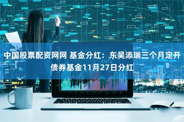中国股票配资网网 基金分红：东吴添瑞三个月定开债券基金11月27日分红