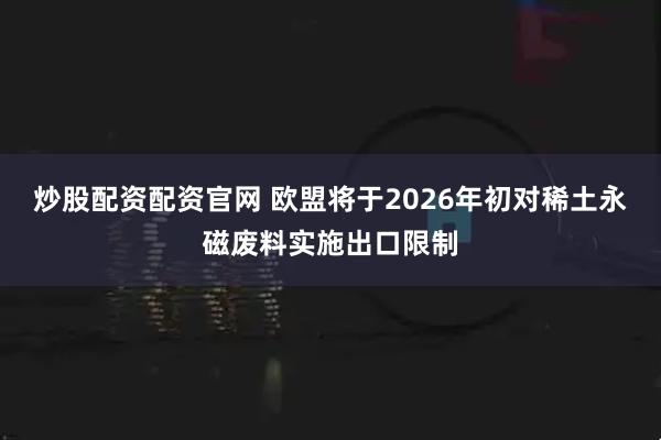 炒股配资配资官网 欧盟将于2026年初对稀土永磁废料实施出口限制