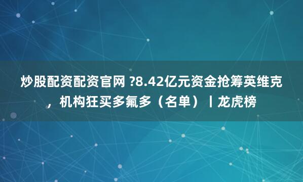 炒股配资配资官网 ?8.42亿元资金抢筹英维克，机构狂买多氟多（名单）丨龙虎榜