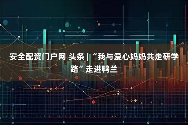安全配资门户网 头条 | “我与爱心妈妈共走研学路”走进鸭兰