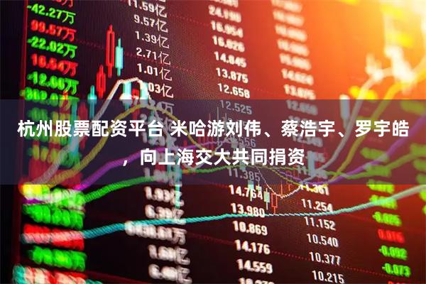 杭州股票配资平台 米哈游刘伟、蔡浩宇、罗宇皓，向上海交大共同捐资