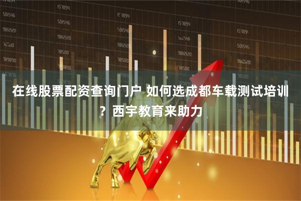 在线股票配资查询门户 如何选成都车载测试培训？西宇教育来助力