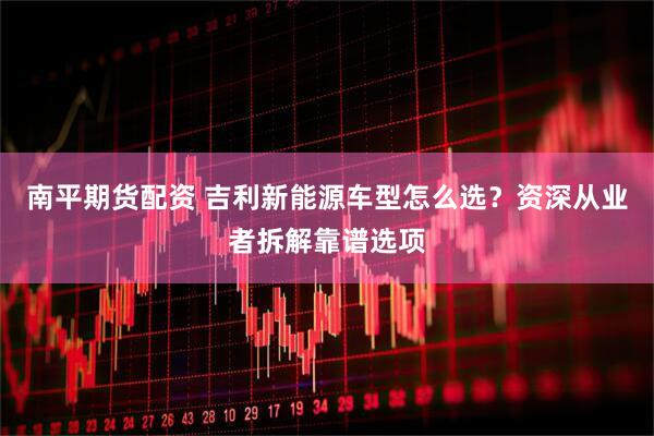 南平期货配资 吉利新能源车型怎么选？资深从业者拆解靠谱选项