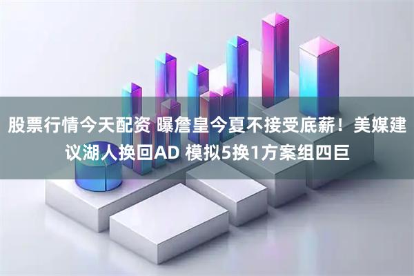 股票行情今天配资 曝詹皇今夏不接受底薪！美媒建议湖人换回AD 模拟5换1方案组四巨