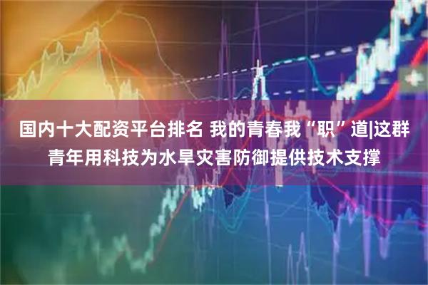国内十大配资平台排名 我的青春我“职”道|这群青年用科技为水旱灾害防御提供技术支撑