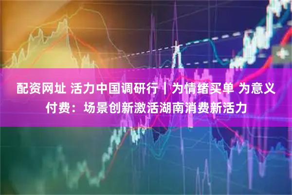 配资网址 活力中国调研行｜为情绪买单 为意义付费：场景创新激活湖南消费新活力