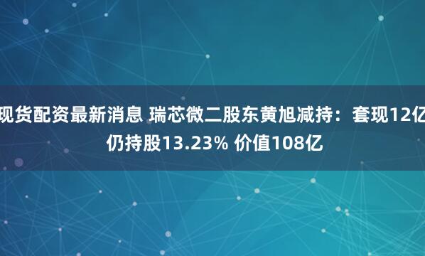 现货配资最新消息 瑞芯微二股东黄旭减持：套现12亿 仍持股13.23% 价值108亿